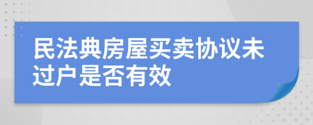 民法典房屋買賣協(xié)議未過戶是否有效
