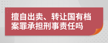 擅自出賣、轉(zhuǎn)讓國有檔案罪承擔(dān)刑事責(zé)任嗎