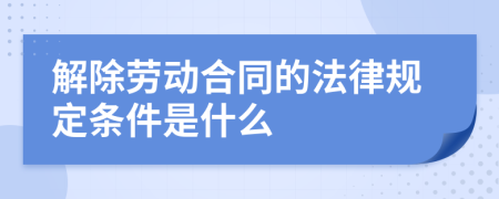 解除勞動合同的法律規(guī)定條件是什么