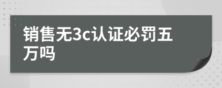 銷售無3c認(rèn)證必罰五萬嗎