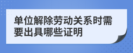 單位解除勞動關(guān)系時需要出具哪些證明