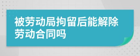 被勞動(dòng)局拘留后能解除勞動(dòng)合同嗎