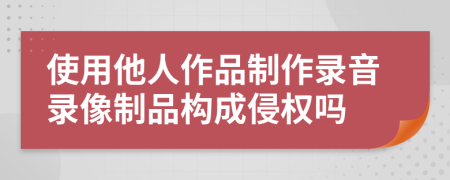 使用他人作品制作錄音錄像制品構(gòu)成侵權(quán)嗎