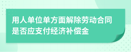 用人單位單方面解除勞動合同是否應支付經(jīng)濟補償金