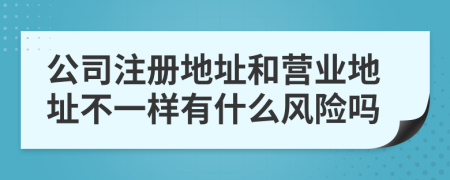 公司注冊地址和營業(yè)地址不一樣有什么風險嗎