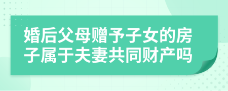 婚后父母贈予子女的房子屬于夫妻共同財產(chǎn)嗎