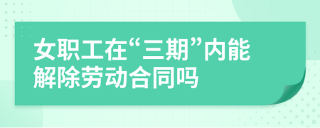女職工在“三期”內(nèi)能解除勞動合同嗎