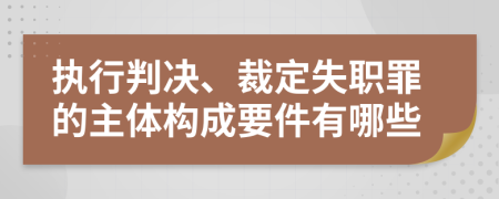 執(zhí)行判決、裁定失職罪的主體構(gòu)成要件有哪些