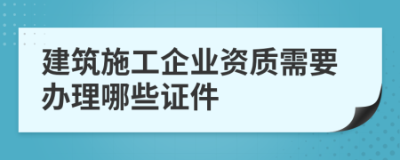 建筑施工企業(yè)資質(zhì)需要辦理哪些證件