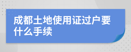 成都土地使用證過戶要什么手續(xù)