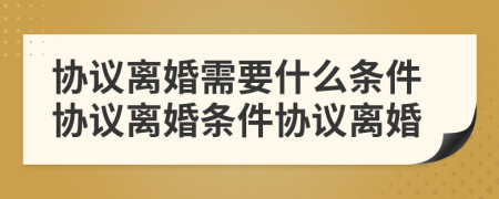 協(xié)議離婚需要什么條件協(xié)議離婚條件協(xié)議離婚