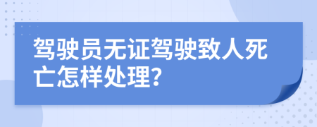 駕駛員無(wú)證駕駛致人死亡怎樣處理？