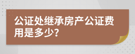 公證處繼承房產公證費用是多少？
