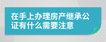 在手上辦理房產繼承公證有什么需要注意