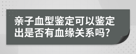 親子血型鑒定可以鑒定出是否有血緣關(guān)系嗎?