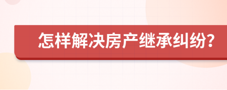 怎樣解決房產(chǎn)繼承糾紛？