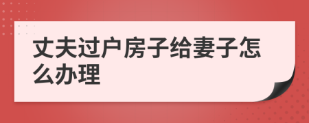 丈夫過(guò)戶(hù)房子給妻子怎么辦理