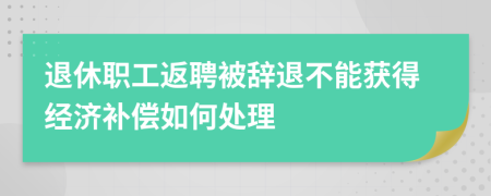 退休職工返聘被辭退不能獲得經(jīng)濟(jì)補(bǔ)償如何處理