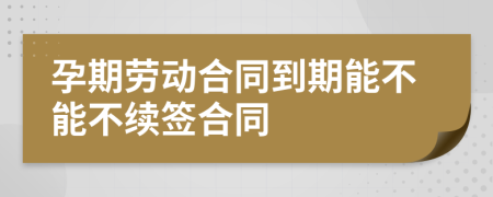 孕期勞動合同到期能不能不續(xù)簽合同
