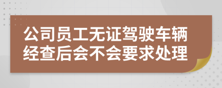 公司員工無證駕駛車輛經(jīng)查后會(huì)不會(huì)要求處理