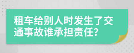 租車給別人時發(fā)生了交通事故誰承擔責任？