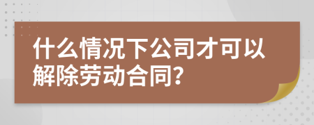 什么情況下公司才可以解除勞動(dòng)合同？