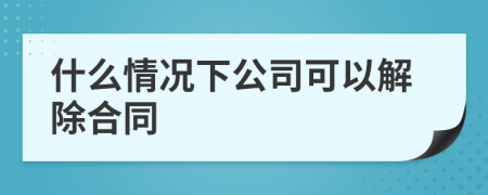 什么情況下公司可以解除合同