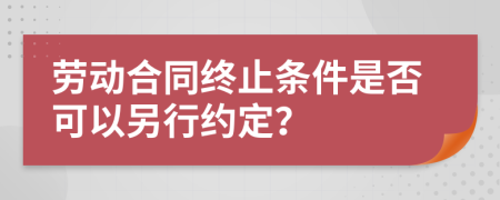 勞動合同終止條件是否可以另行約定？