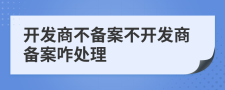 開發(fā)商不備案不開發(fā)商備案咋處理