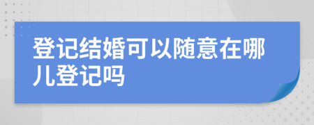 登記結(jié)婚可以隨意在哪兒登記嗎