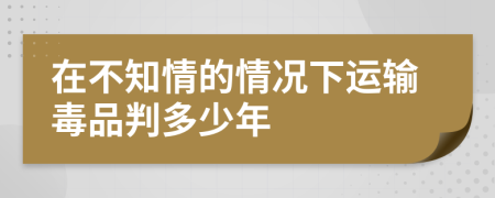 在不知情的情況下運(yùn)輸毒品判多少年