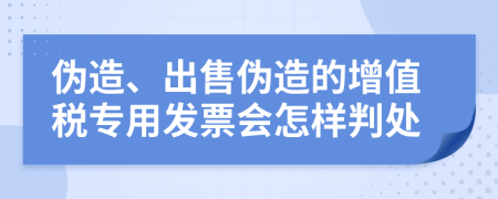 偽造、出售偽造的增值稅專用發(fā)票會怎樣判處