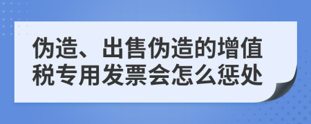 偽造、出售偽造的增值稅專用發(fā)票會怎么懲處