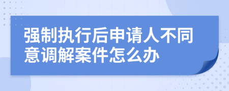 強(qiáng)制執(zhí)行后申請人不同意調(diào)解案件怎么辦