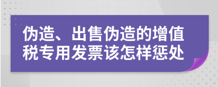 偽造、出售偽造的增值稅專用發(fā)票該怎樣懲處
