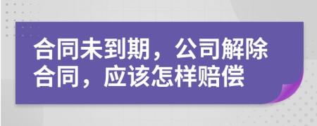 合同未到期，公司解除合同，應該怎樣賠償