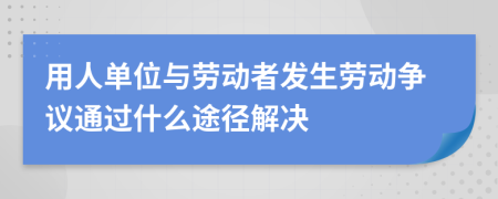 用人單位與勞動者發(fā)生勞動爭議通過什么途徑解決