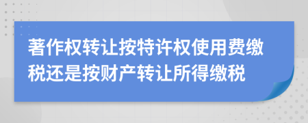 著作權(quán)轉(zhuǎn)讓按特許權(quán)使用費(fèi)繳稅還是按財(cái)產(chǎn)轉(zhuǎn)讓所得繳稅