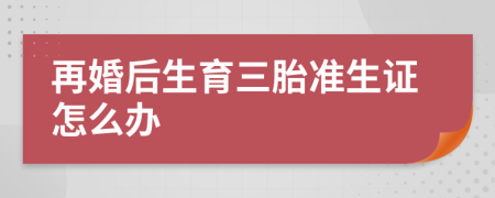再婚后生育三胎準(zhǔn)生證怎么辦