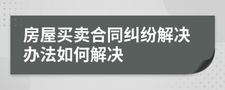 房屋買賣合同糾紛解決辦法如何解決