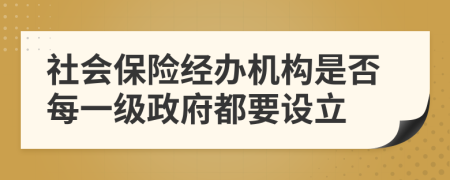 社會(huì)保險(xiǎn)經(jīng)辦機(jī)構(gòu)是否每一級(jí)政府都要設(shè)立