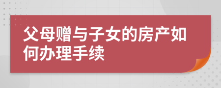 父母贈與子女的房產如何辦理手續(xù)