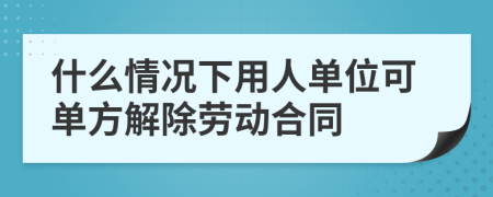 什么情況下用人單位可單方解除勞動合同
