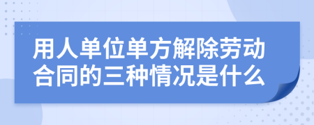 用人單位單方解除勞動合同的三種情況是什么