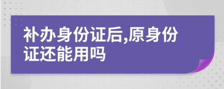 補(bǔ)辦身份證后,原身份證還能用嗎