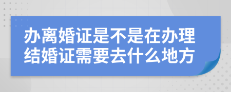 辦離婚證是不是在辦理結(jié)婚證需要去什么地方