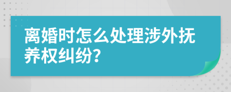 離婚時(shí)怎么處理涉外撫養(yǎng)權(quán)糾紛？