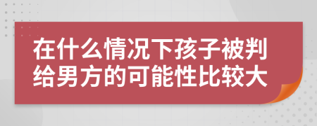 在什么情況下孩子被判給男方的可能性比較大