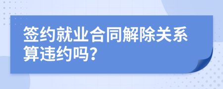 簽約就業(yè)合同解除關(guān)系算違約嗎？