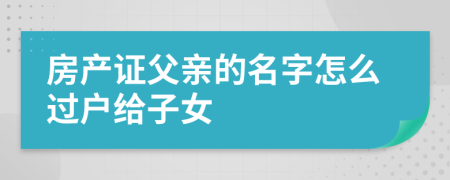 房產(chǎn)證父親的名字怎么過戶給子女